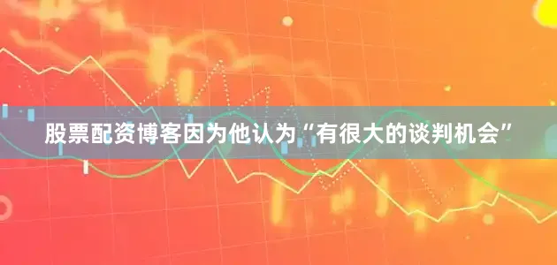 股票配资博客因为他认为“有很大的谈判机会”
