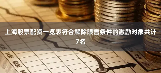 上海股票配资一览表符合解除限售条件的激励对象共计7名