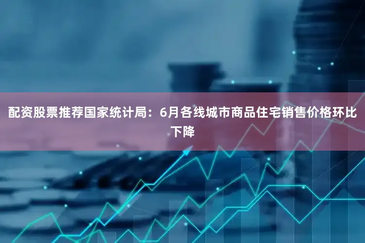 配资股票推荐国家统计局：6月各线城市商品住宅销售价格环比下降