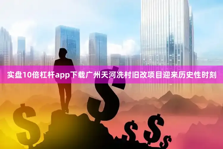 实盘10倍杠杆app下载广州天河冼村旧改项目迎来历史性时刻