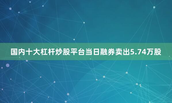 国内十大杠杆炒股平台当日融券卖出5.74万股