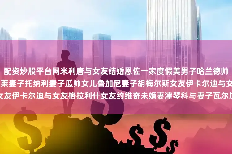 配资炒股平台网米利唐与女友结婚恩佐一家度假美男子哈兰德帅气自拍C罗一家B席一家因莫比莱妻子托纳利妻子瓜帅女儿鲁加尼妻子胡梅尔斯女友伊卡尔迪与女友格拉利什女友约维奇未婚妻津琴科与妻子瓦尔加发布于：福建省