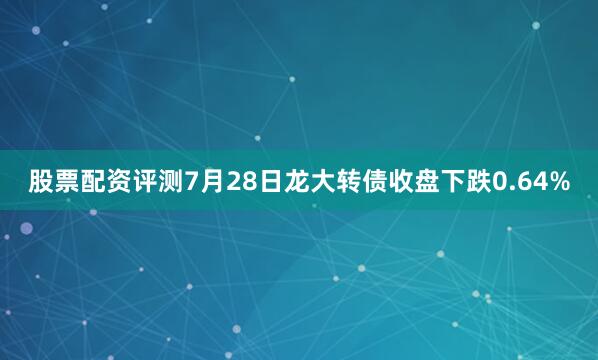 股票配资评测7月28日龙大转债收盘下跌0.64%