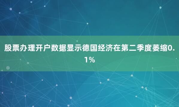 股票办理开户数据显示德国经济在第二季度萎缩0.1%