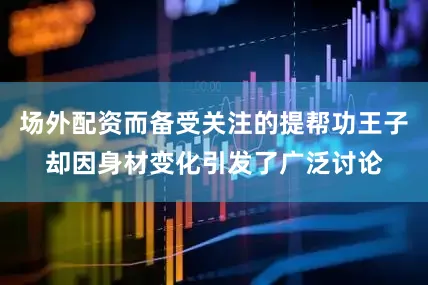 场外配资而备受关注的提帮功王子却因身材变化引发了广泛讨论