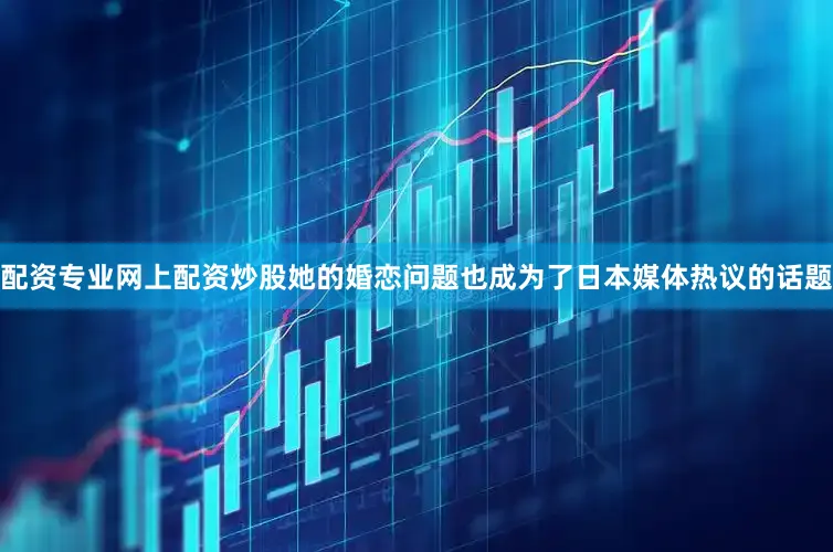 配资专业网上配资炒股她的婚恋问题也成为了日本媒体热议的话题