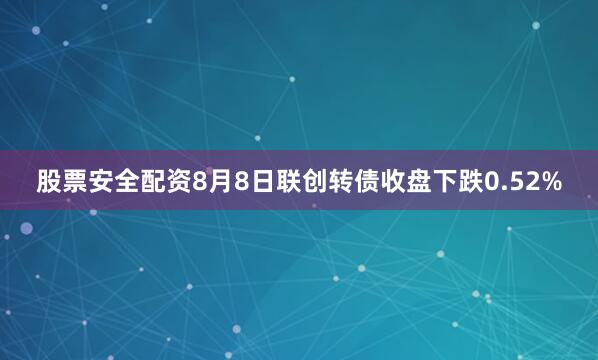 股票安全配资8月8日联创转债收盘下跌0.52%