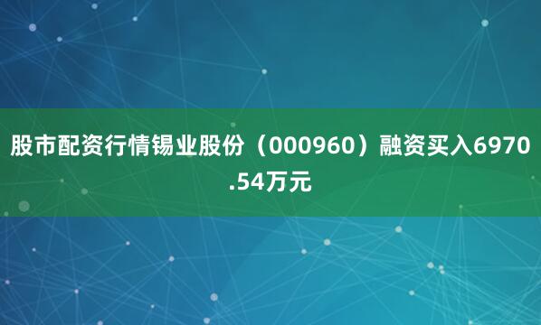 股市配资行情锡业股份（000960）融资买入6970.54万元