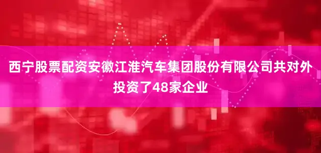 西宁股票配资安徽江淮汽车集团股份有限公司共对外投资了48家企业