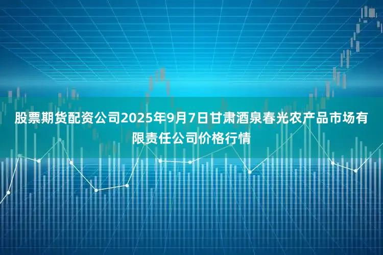 股票期货配资公司2025年9月7日甘肃酒泉春光农产品市场有限责任公司价格行情