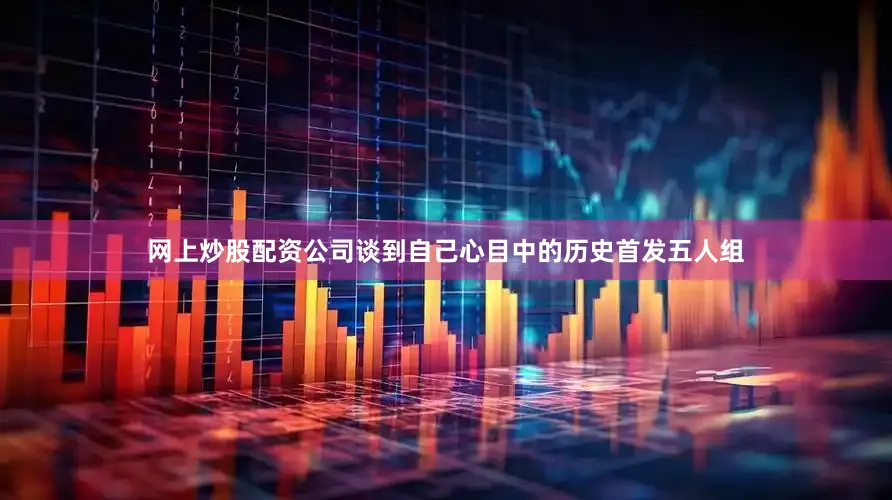 网上炒股配资公司谈到自己心目中的历史首发五人组