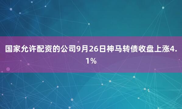 国家允许配资的公司9月26日神马转债收盘上涨4.1%