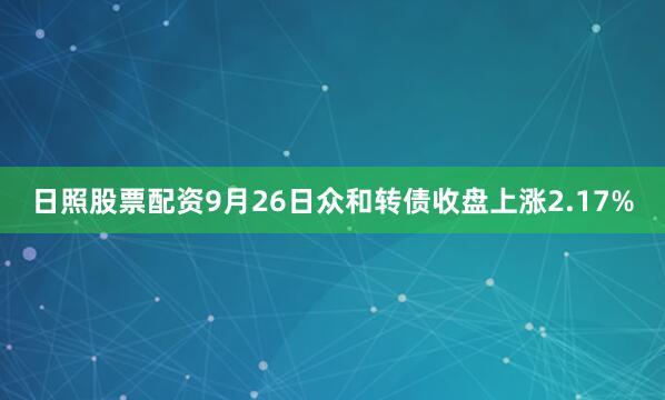 日照股票配资9月26日众和转债收盘上涨2.17%