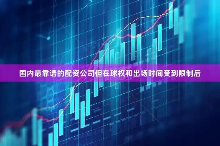 国内最靠谱的配资公司但在球权和出场时间受到限制后
