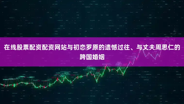 在线股票配资配资网站与初恋罗原的遗憾过往、与丈夫周思仁的跨国婚姻