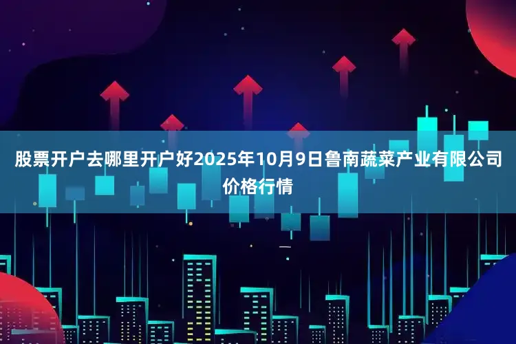 股票开户去哪里开户好2025年10月9日鲁南蔬菜产业有限公司价格行情