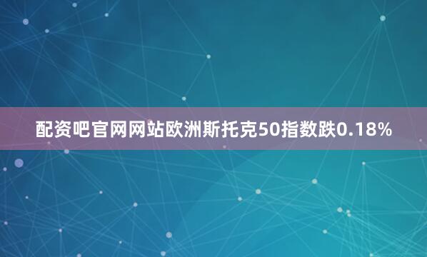 配资吧官网网站欧洲斯托克50指数跌0.18%